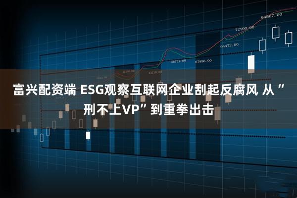 富兴配资端 ESG观察互联网企业刮起反腐风 从“刑不上VP”到重拳出击