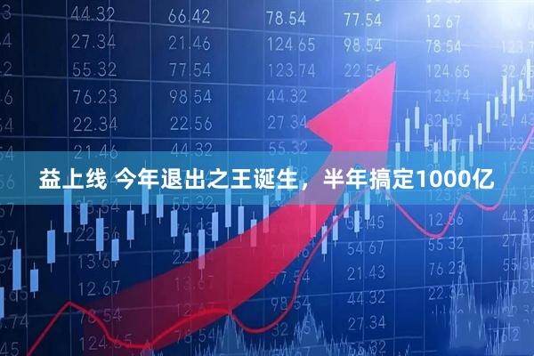 益上线 今年退出之王诞生,半年搞定1000亿
