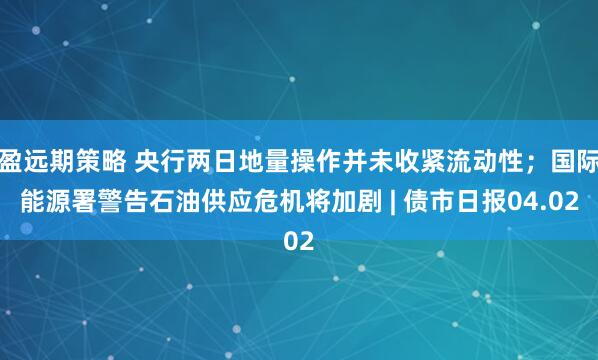 盈远期策略 央行两日地量操作并未收紧流动性;国际能源署警告石油供应危机将加剧 | 债市日报04.02