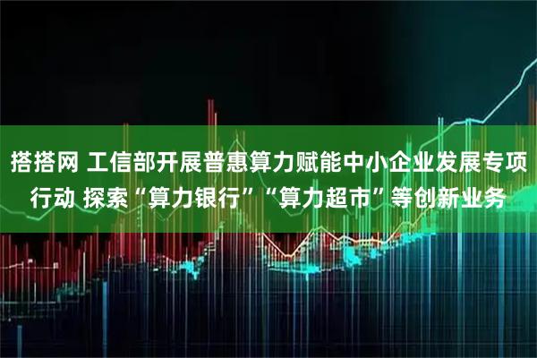 搭搭网 工信部开展普惠算力赋能中小企业发展专项行动 探索“算力银行”“算力超市”等创新业务
