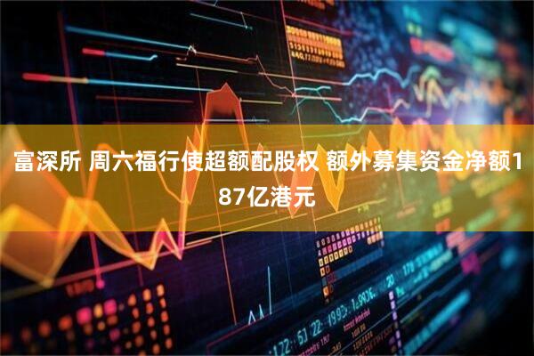 富深所 周六福行使超额配股权 额外募集资金净额187亿港元