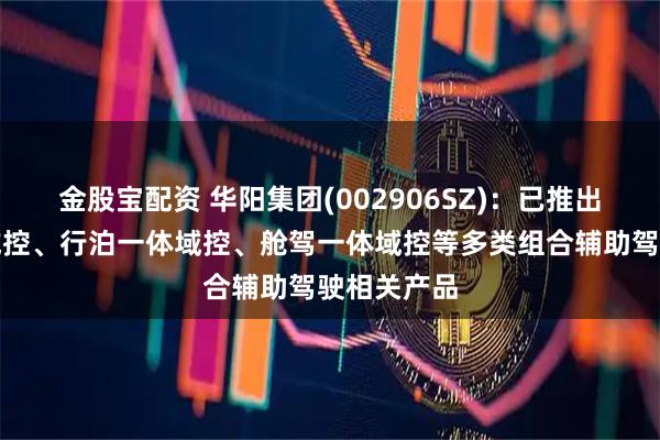 金股宝配资 华阳集团(002906SZ)：已推出舱泊一体域控、行泊一体域控、舱驾一体域控等多类组合辅助驾驶相关产品