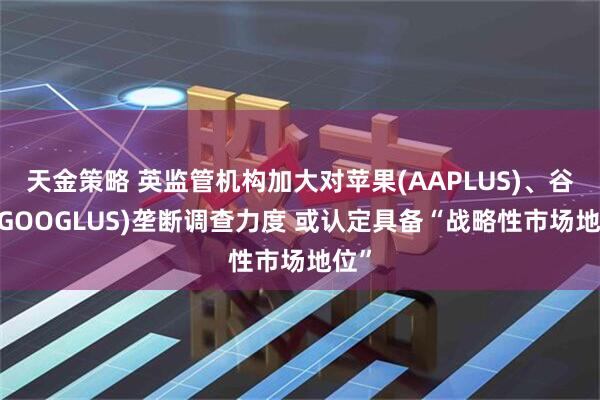 天金策略 英监管机构加大对苹果(AAPLUS)、谷歌(GOOGLUS)垄断调查力度 或认定具备“战略性市场地位”