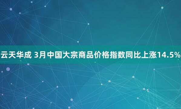 云天华成 3月中国大宗商品价格指数同比上涨14.5%