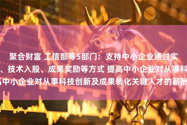 聚合财富 工信部等5部门：支持中小企业通过实施股权激励、期权激励、技术入股、成果奖励等方式 提高中小企业对从事科技创新及成果转化关键人才的薪酬竞争力