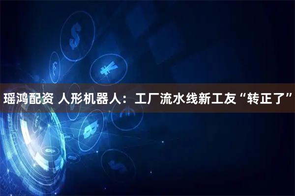 瑶鸿配资 人形机器人:工厂流水线新工友“转正了”